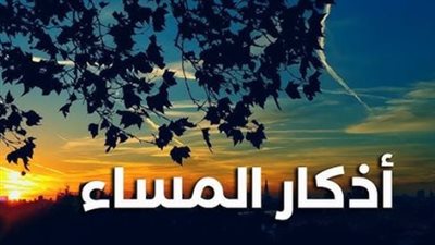 فضل أذكار المساء المكتوبة.. كيف تحمي نفسك وأهلك من العين والحسد يومياً؟